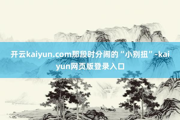 开云kaiyun.com那段时分闹的“小别扭”-kaiyun网页版登录入口