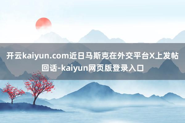开云kaiyun.com近日马斯克在外交平台X上发帖回话-kaiyun网页版登录入口