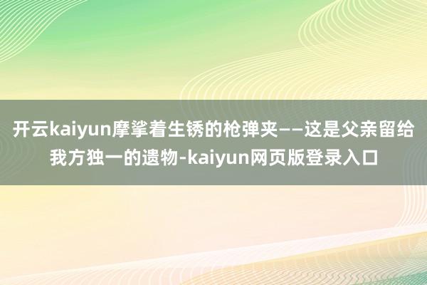 开云kaiyun摩挲着生锈的枪弹夹——这是父亲留给我方独一的遗物-kaiyun网页版登录入口