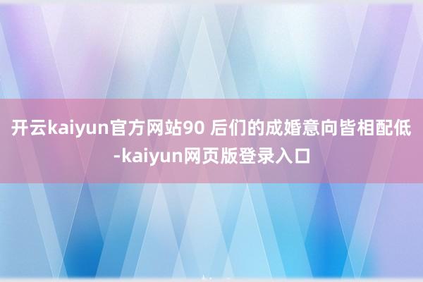 开云kaiyun官方网站90 后们的成婚意向皆相配低-kaiyun网页版登录入口