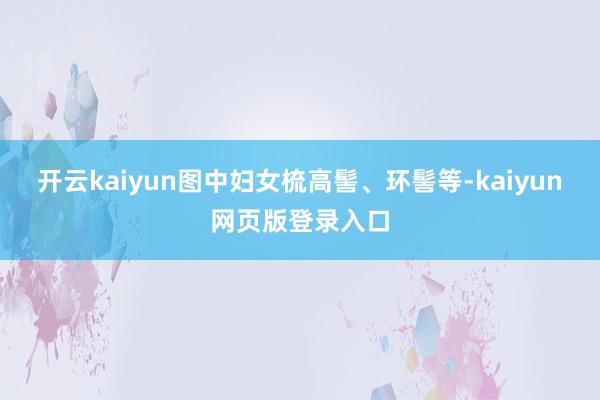 开云kaiyun图中妇女梳高髻、环髻等-kaiyun网页版登录入口