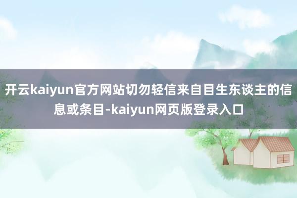 开云kaiyun官方网站切勿轻信来自目生东谈主的信息或条目-kaiyun网页版登录入口