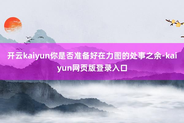 开云kaiyun你是否准备好在力图的处事之余-kaiyun网页版登录入口