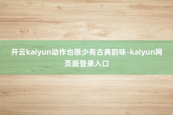 开云kaiyun动作也很少有古典韵味-kaiyun网页版登录入口