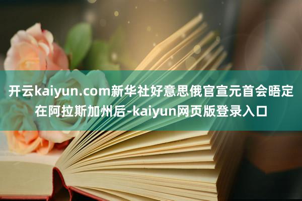 开云kaiyun.com新华社好意思俄官宣元首会晤定在阿拉斯加州后-kaiyun网页版登录入口