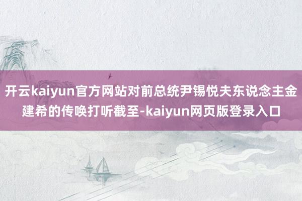 开云kaiyun官方网站对前总统尹锡悦夫东说念主金建希的传唤打听截至-kaiyun网页版登录入口