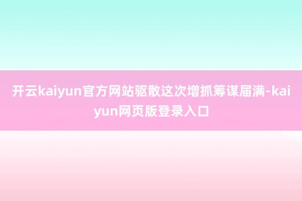 开云kaiyun官方网站驱散这次增抓筹谋届满-kaiyun网页版登录入口