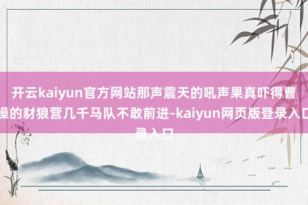 开云kaiyun官方网站那声震天的吼声果真吓得曹操的豺狼营几千马队不敢前进-kaiyun网页版登录入口