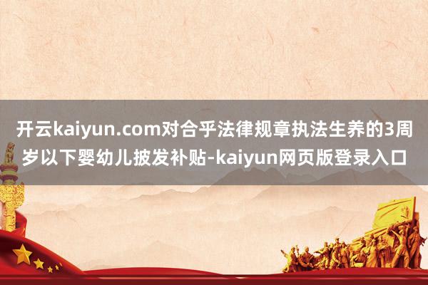 开云kaiyun.com对合乎法律规章执法生养的3周岁以下婴幼儿披发补贴-kaiyun网页版登录入口