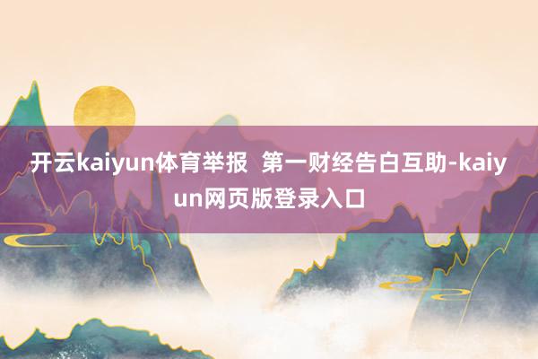 开云kaiyun体育举报  第一财经告白互助-kaiyun网页版登录入口