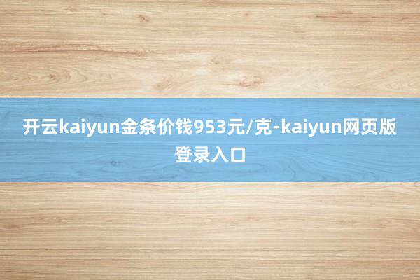 开云kaiyun金条价钱953元/克-kaiyun网页版登录入口