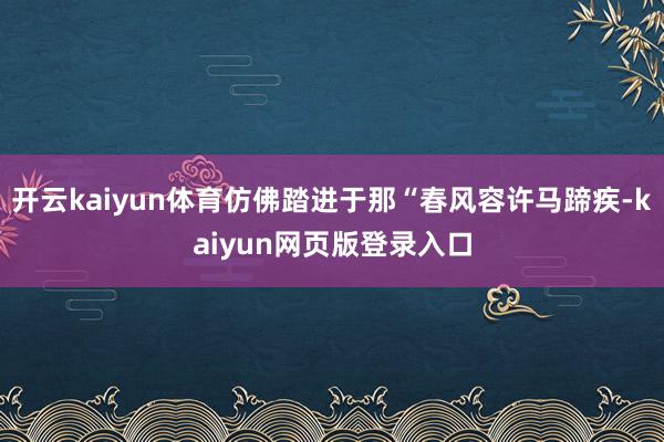开云kaiyun体育仿佛踏进于那“春风容许马蹄疾-kaiyun网页版登录入口