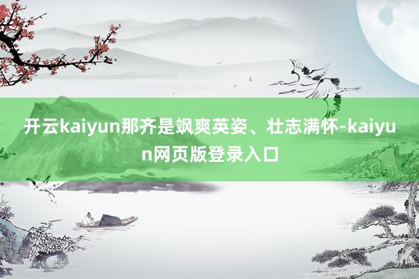 开云kaiyun那齐是飒爽英姿、壮志满怀-kaiyun网页版登录入口