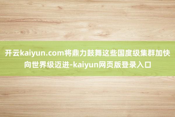 开云kaiyun.com将鼎力鼓舞这些国度级集群加快向世界级迈进-kaiyun网页版登录入口