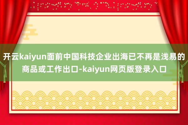 开云kaiyun面前中国科技企业出海已不再是浅易的商品或工作出口-kaiyun网页版登录入口