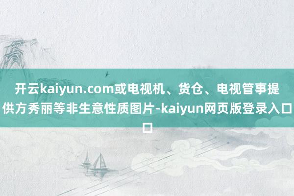 开云kaiyun.com或电视机、货仓、电视管事提供方秀丽等非生意性质图片-kaiyun网页版登录入口