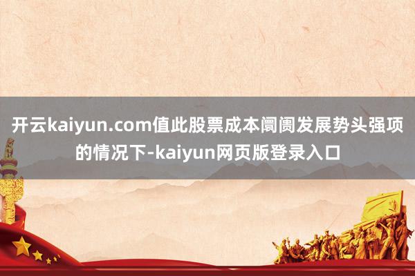 开云kaiyun.com值此股票成本阛阓发展势头强项的情况下-kaiyun网页版登录入口