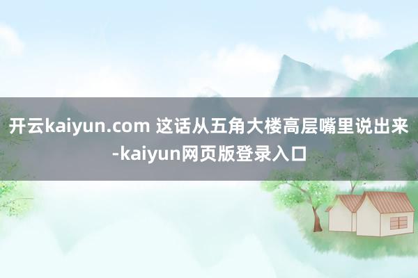 开云kaiyun.com 这话从五角大楼高层嘴里说出来-kaiyun网页版登录入口