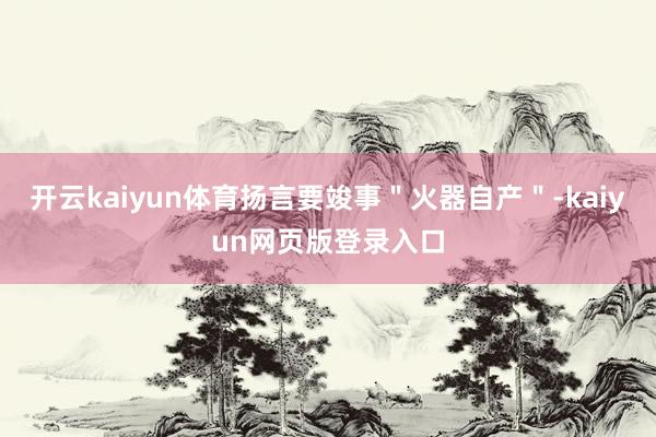 开云kaiyun体育扬言要竣事＂火器自产＂-kaiyun网页版登录入口