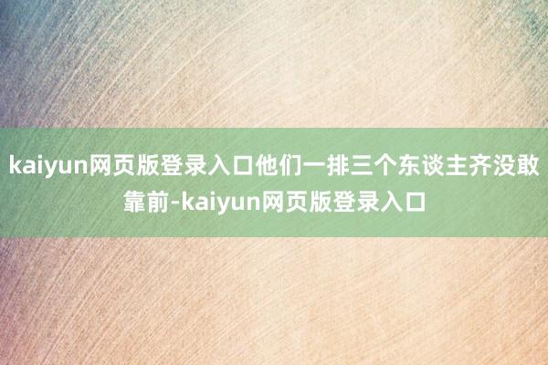 kaiyun网页版登录入口他们一排三个东谈主齐没敢靠前-kaiyun网页版登录入口