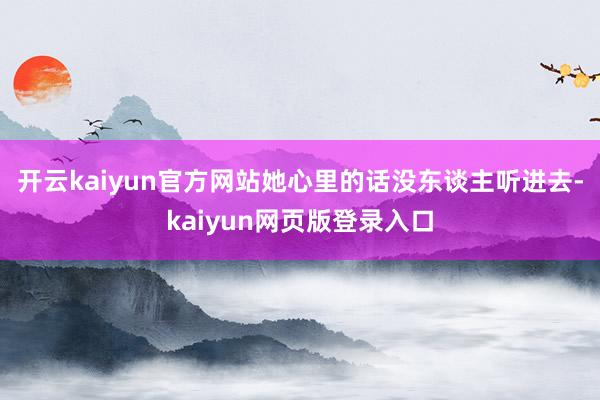 开云kaiyun官方网站她心里的话没东谈主听进去-kaiyun网页版登录入口