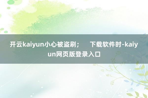 开云kaiyun小心被盗刷；    下载软件时-kaiyun网页版登录入口