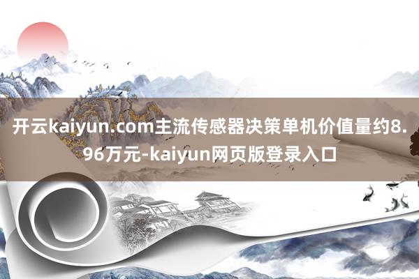 开云kaiyun.com主流传感器决策单机价值量约8.96万元-kaiyun网页版登录入口