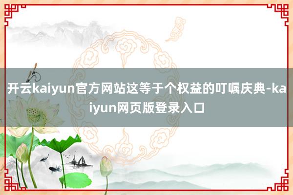 开云kaiyun官方网站这等于个权益的叮嘱庆典-kaiyun网页版登录入口