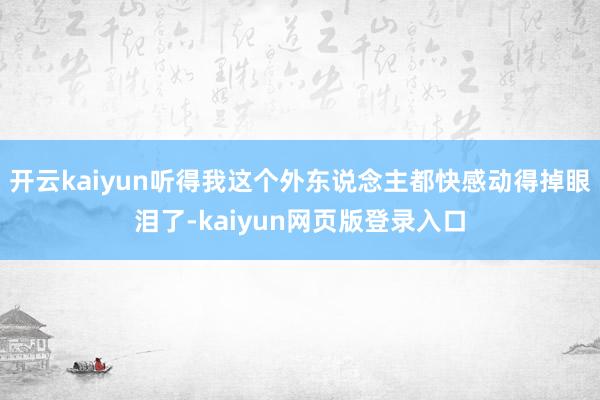 开云kaiyun听得我这个外东说念主都快感动得掉眼泪了-kaiyun网页版登录入口