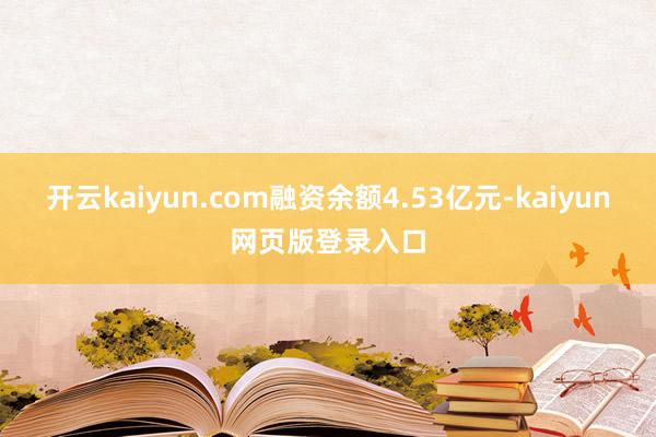 开云kaiyun.com融资余额4.53亿元-kaiyun网页版登录入口