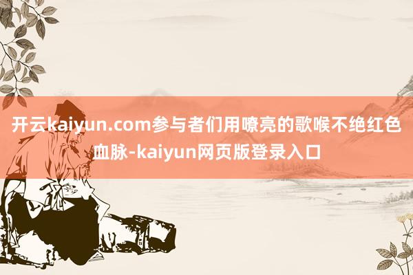 开云kaiyun.com参与者们用嘹亮的歌喉不绝红色血脉-kaiyun网页版登录入口