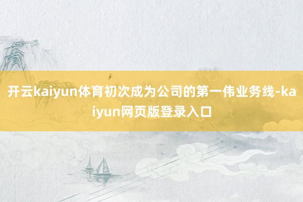 开云kaiyun体育初次成为公司的第一伟业务线-kaiyun网页版登录入口