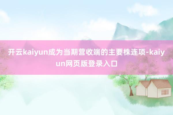 开云kaiyun成为当期营收端的主要株连项-kaiyun网页版登录入口