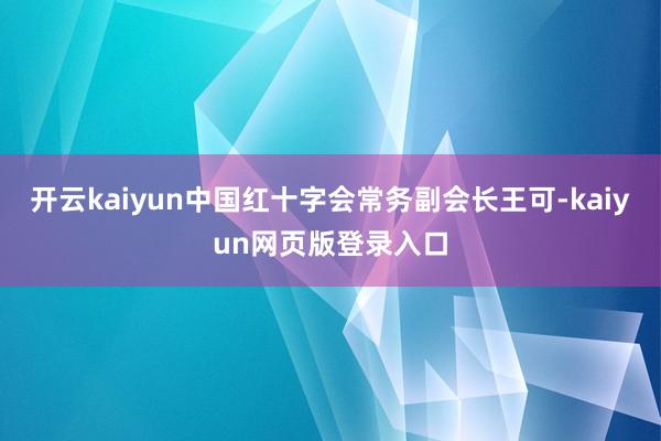 开云kaiyun中国红十字会常务副会长王可-kaiyun网页版登录入口
