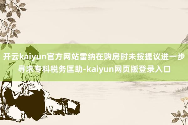 开云kaiyun官方网站雷纳在购房时未按提议进一步寻求专科税务匡助-kaiyun网页版登录入口
