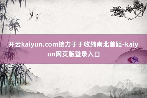 开云kaiyun.com接力于于收缩南北差距-kaiyun网页版登录入口
