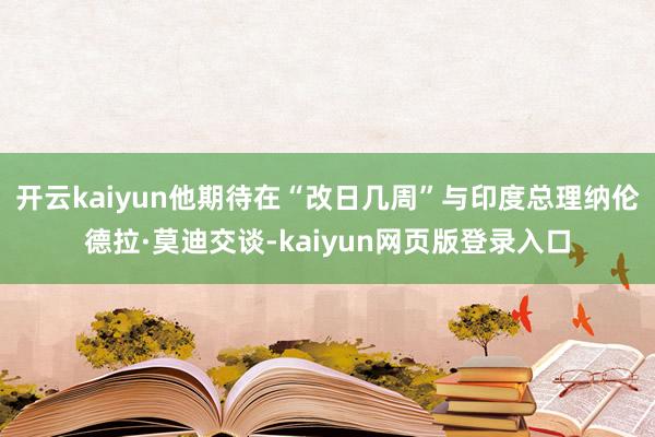 开云kaiyun他期待在“改日几周”与印度总理纳伦德拉·莫迪交谈-kaiyun网页版登录入口
