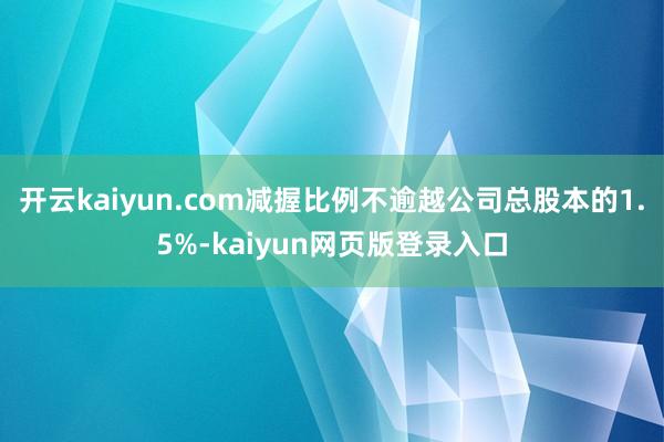 开云kaiyun.com减握比例不逾越公司总股本的1.5%-kaiyun网页版登录入口