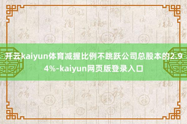 开云kaiyun体育减握比例不跳跃公司总股本的2.94%-kaiyun网页版登录入口