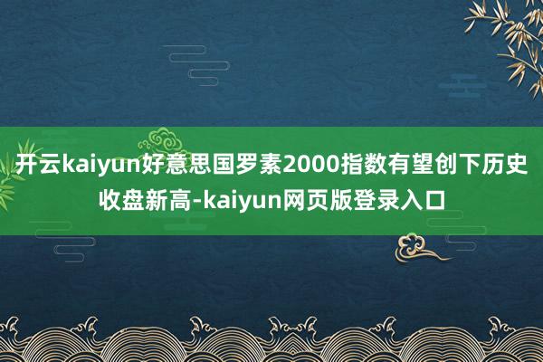 开云kaiyun好意思国罗素2000指数有望创下历史收盘新高-kaiyun网页版登录入口