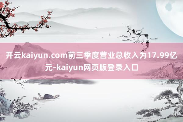 开云kaiyun.com前三季度营业总收入为17.99亿元-kaiyun网页版登录入口