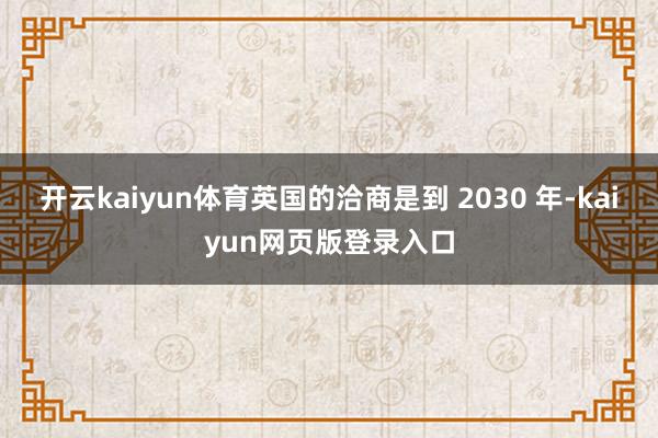 开云kaiyun体育英国的洽商是到 2030 年-kaiyun网页版登录入口