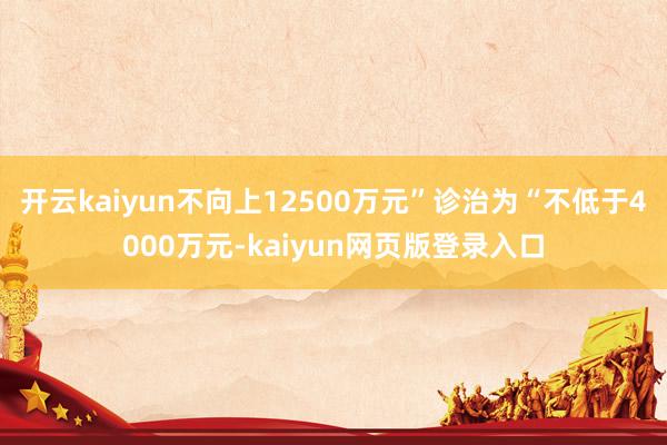 开云kaiyun不向上12500万元”诊治为“不低于4000万元-kaiyun网页版登录入口