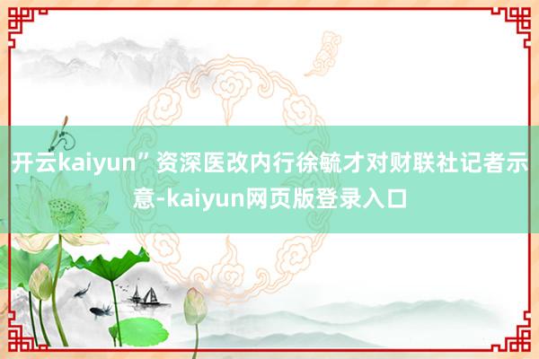 开云kaiyun”资深医改内行徐毓才对财联社记者示意-kaiyun网页版登录入口