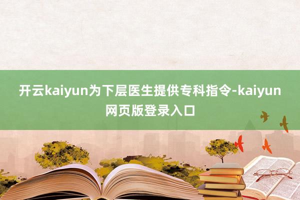 开云kaiyun为下层医生提供专科指令-kaiyun网页版登录入口