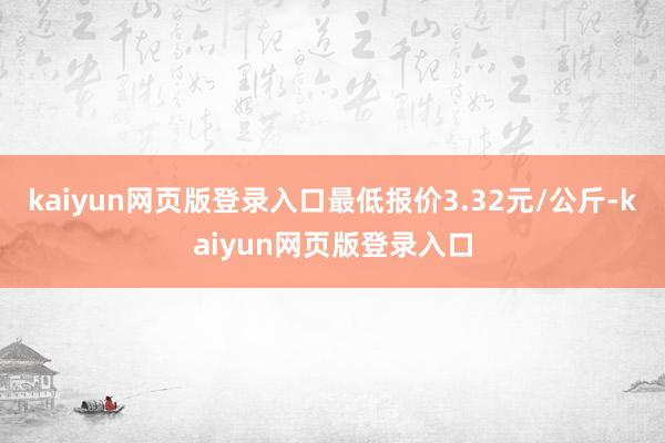 kaiyun网页版登录入口最低报价3.32元/公斤-kaiyun网页版登录入口