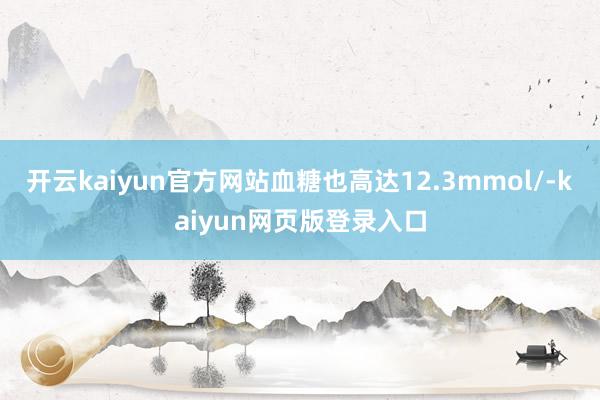 开云kaiyun官方网站血糖也高达12.3mmol/-kaiyun网页版登录入口