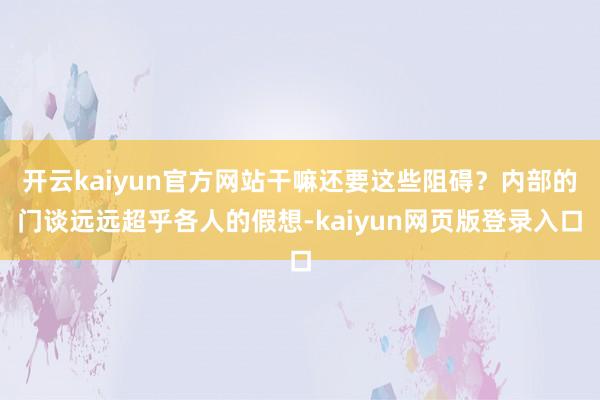 开云kaiyun官方网站干嘛还要这些阻碍?内部的门谈远远超乎各人的假想-kaiyun网页版登录入口