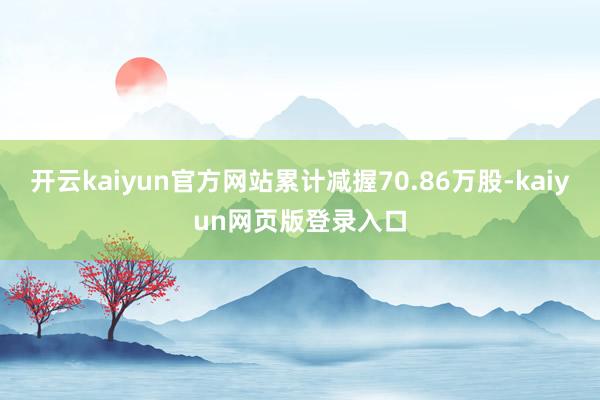 开云kaiyun官方网站累计减握70.86万股-kaiyun网页版登录入口