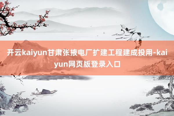 开云kaiyun甘肃张掖电厂扩建工程建成投用-kaiyun网页版登录入口